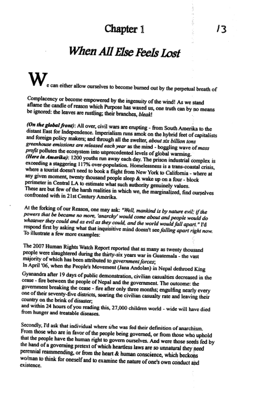 Chapter 1 3 When All Else Feels Lost  b» can cither allow ourseivs to become burmed out by the perpeual breath of  ‘Complacency or become empowered by the ingenuity of the wind! As we stand aflame the candle o reason which Purpose has waxed us, on trth can by po means be ignored: the leaves are rusting; their branches, bleak!  (On the global from): All over, civil wars ae esupting - from South Amerika o the. distant East for Independence. imperialism runs amok on the hybrid fee of capralsts and forcign policy makers; and through al th swekter, abou sx bllon ons reenhouse emissions are released each year as the mind - boggling wave of mass proft polutes th ccosysteminto unprecedented evels of global warming.  (Here in Amerika): 1200 youths run away cach day. The prison indusirial complex is exceeding a staggering 1175% over-population. Homelcssness is a trans.cossal risi. where 2 ourist doesn’ ncd 10 book a lght rom New York fo Califonia - where at any given moment, twenty thousand people sleep & wake up on a four - lock perimeter in Central LA to estimate what such authorty genuinely values  These are but few of the harsh reliies in which we, the marginalzed, find ourselves ‘confronted with in 21st Century Amerika.  Athe forking of our Reason, one may ask: "Well, mankind is by natue evl f he powers that be became no more, ‘anarchy would come about and people would do Whaeverthey could and as evlas hey could, and the world would allapart * espond st by aking what tha nquistive mind docsit scefoling apart righ no. Toillusrat a few more examples:  “The 2007 Human Rights Watch Report reporie that ss many as twenty thousand people were slaughtered during the thiry-six years wa in Guatemala - he vast majoriy of which has been atributed fo government orces,  n April 06, when the People’s Movement Jana Andolan) in Nepal dethrocd King ‘Gyanandra after 19 days of public demonsraton, civilian casuaties decreased in the cease - i between the people of Nepal and the goverment. The outcome: the govemment breaking the ccas - fire afier only three months; engulfing nearly every ‘one of thei seventy-fiv disrct, oaring the civilian casualty ratc and leaving the country on the brink of disaster;  and wihin 24 hours of you reading this, 27,000 chikdren workd - wide will have died from hunger and treaable diseass.  ‘Secondly, Td ask that individual where /he was fed thei defiition of anarchism. From those who are in favor ofthe people being governed, or from those who uphold thatthe people have the human ight 10 govern ourselves. And were those ceds fod by the hand of a governing pretxt of which heartiss laws are so unnatural they need peremnial eammending, orfrom the heart & human conscience, which beckons. wolman 0 think for onesef and o examine the nature of one’s own conduct and 